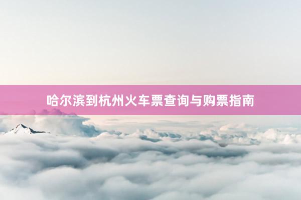 哈尔滨到杭州火车票查询与购票指南