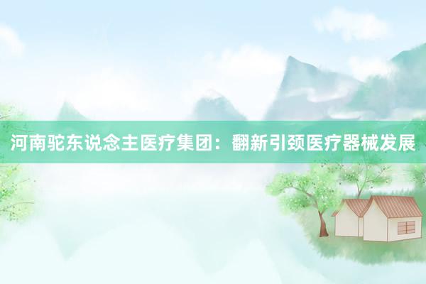 河南驼东说念主医疗集团：翻新引颈医疗器械发展